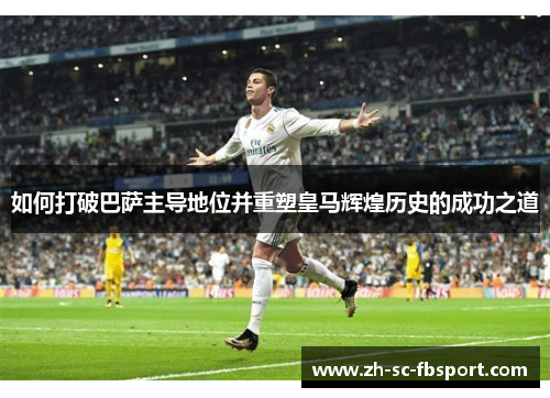 如何打破巴萨主导地位并重塑皇马辉煌历史的成功之道