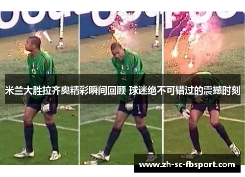 米兰大胜拉齐奥精彩瞬间回顾 球迷绝不可错过的震撼时刻