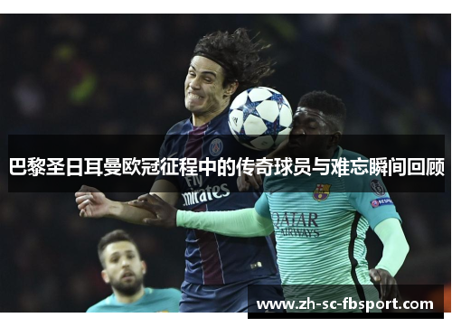 巴黎圣日耳曼欧冠征程中的传奇球员与难忘瞬间回顾