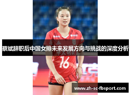 蔡斌辞职后中国女排未来发展方向与挑战的深度分析